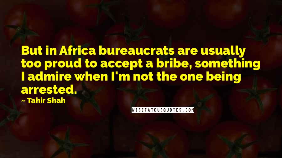 Tahir Shah Quotes: But in Africa bureaucrats are usually too proud to accept a bribe, something I admire when I'm not the one being arrested.