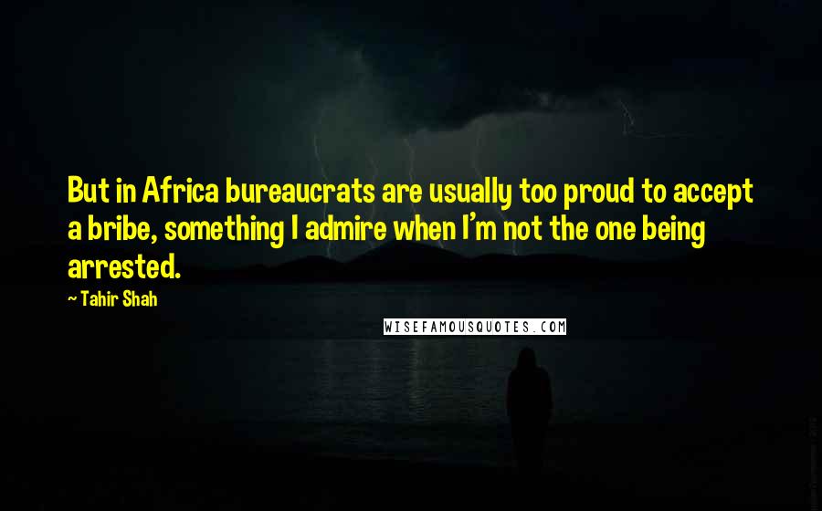 Tahir Shah Quotes: But in Africa bureaucrats are usually too proud to accept a bribe, something I admire when I'm not the one being arrested.