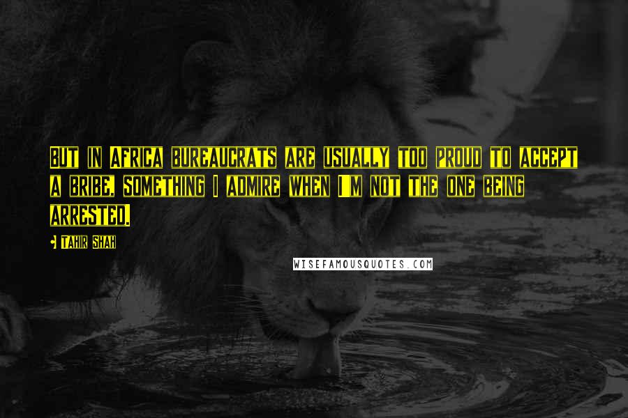 Tahir Shah Quotes: But in Africa bureaucrats are usually too proud to accept a bribe, something I admire when I'm not the one being arrested.