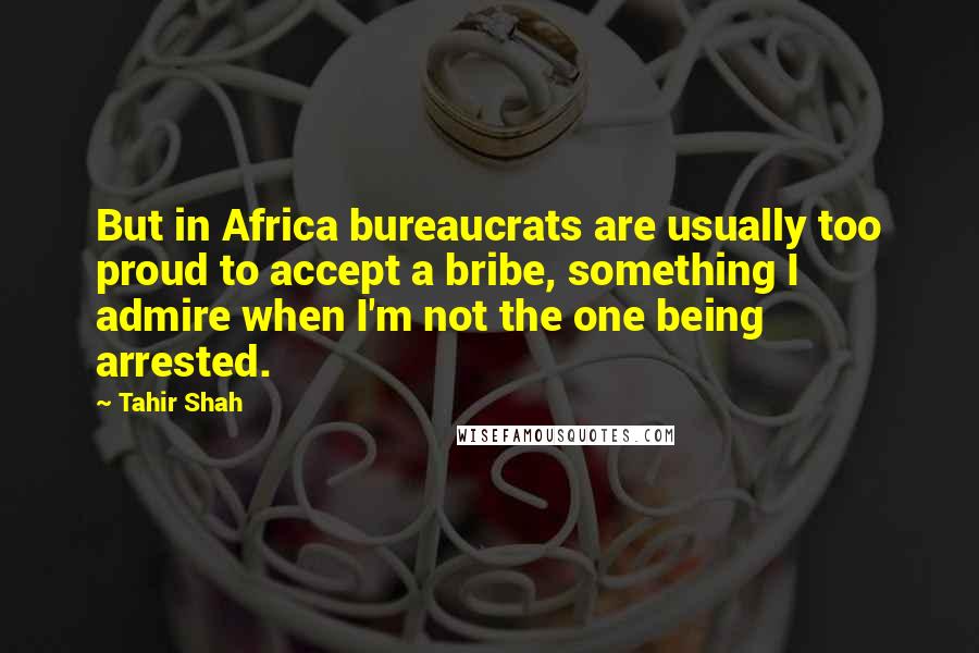 Tahir Shah Quotes: But in Africa bureaucrats are usually too proud to accept a bribe, something I admire when I'm not the one being arrested.