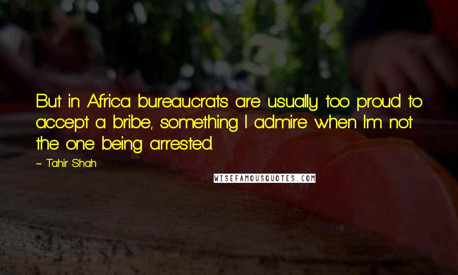 Tahir Shah Quotes: But in Africa bureaucrats are usually too proud to accept a bribe, something I admire when I'm not the one being arrested.