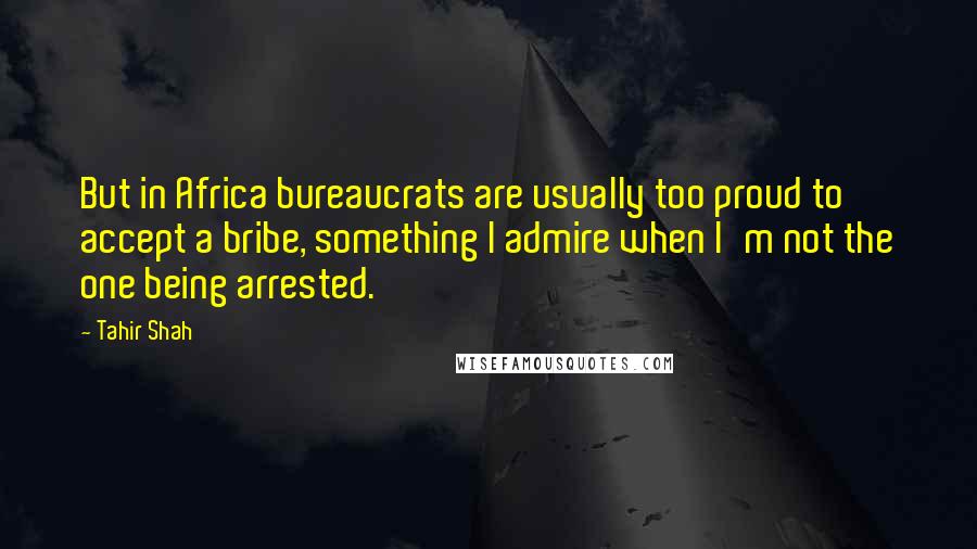 Tahir Shah Quotes: But in Africa bureaucrats are usually too proud to accept a bribe, something I admire when I'm not the one being arrested.