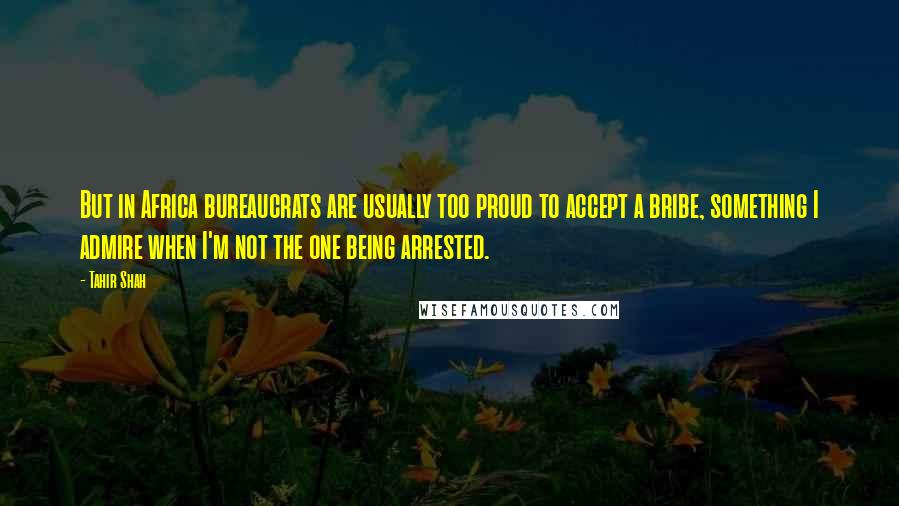 Tahir Shah Quotes: But in Africa bureaucrats are usually too proud to accept a bribe, something I admire when I'm not the one being arrested.