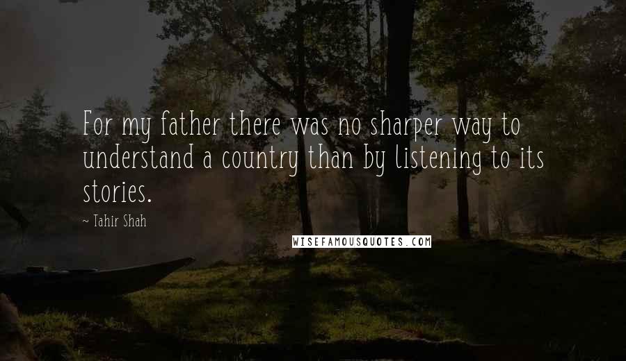 Tahir Shah Quotes: For my father there was no sharper way to understand a country than by listening to its stories.
