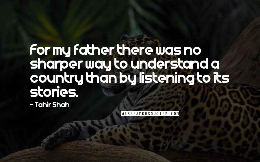 Tahir Shah Quotes: For my father there was no sharper way to understand a country than by listening to its stories.