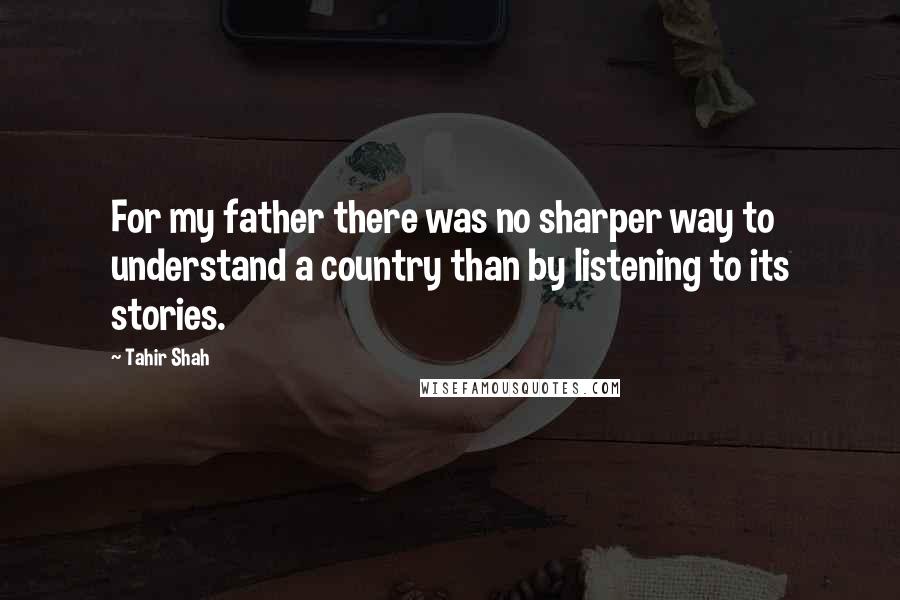 Tahir Shah Quotes: For my father there was no sharper way to understand a country than by listening to its stories.
