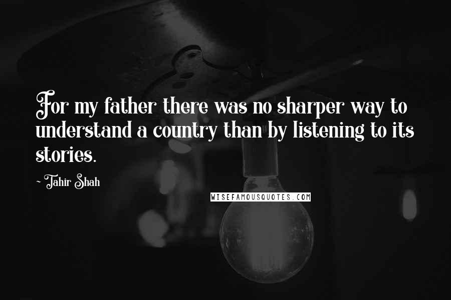 Tahir Shah Quotes: For my father there was no sharper way to understand a country than by listening to its stories.
