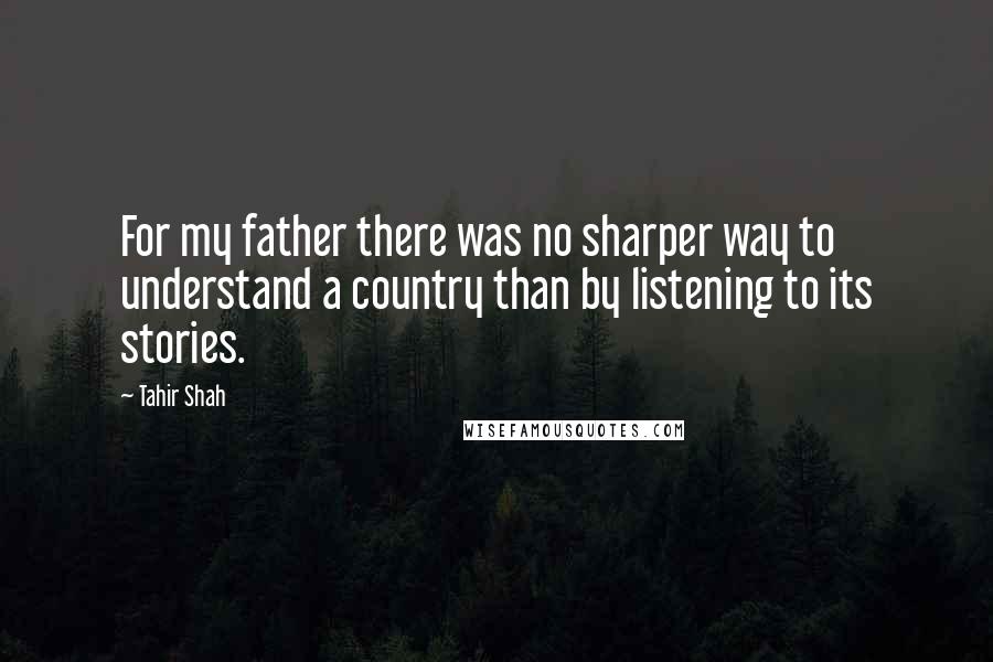 Tahir Shah Quotes: For my father there was no sharper way to understand a country than by listening to its stories.