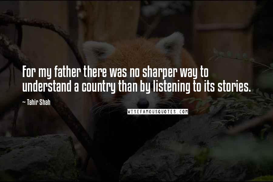 Tahir Shah Quotes: For my father there was no sharper way to understand a country than by listening to its stories.