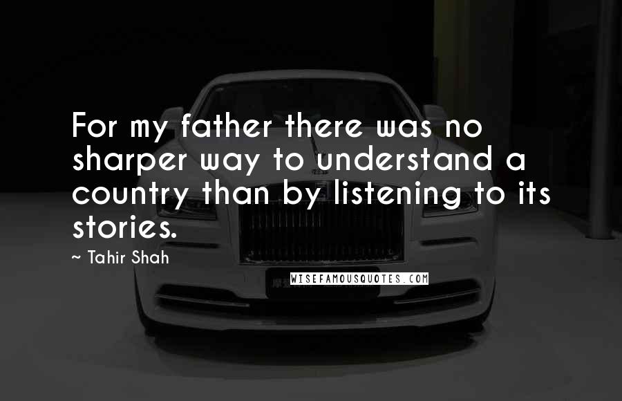 Tahir Shah Quotes: For my father there was no sharper way to understand a country than by listening to its stories.