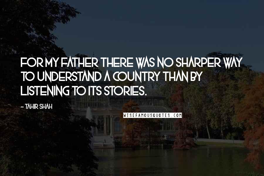 Tahir Shah Quotes: For my father there was no sharper way to understand a country than by listening to its stories.