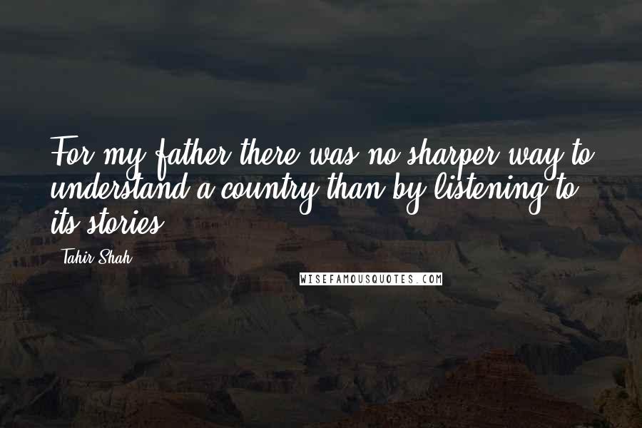 Tahir Shah Quotes: For my father there was no sharper way to understand a country than by listening to its stories.