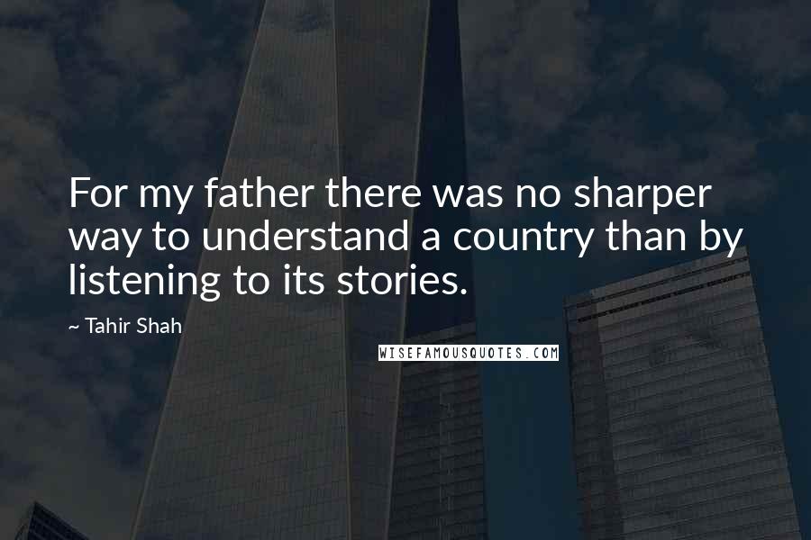 Tahir Shah Quotes: For my father there was no sharper way to understand a country than by listening to its stories.