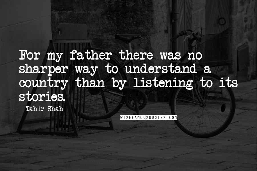 Tahir Shah Quotes: For my father there was no sharper way to understand a country than by listening to its stories.