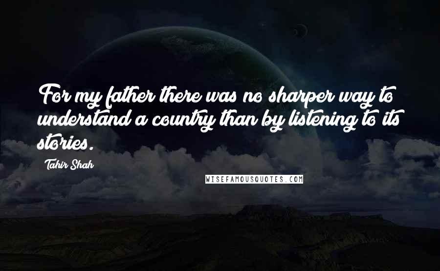 Tahir Shah Quotes: For my father there was no sharper way to understand a country than by listening to its stories.