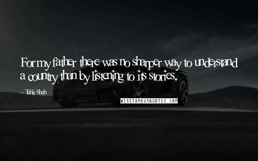 Tahir Shah Quotes: For my father there was no sharper way to understand a country than by listening to its stories.