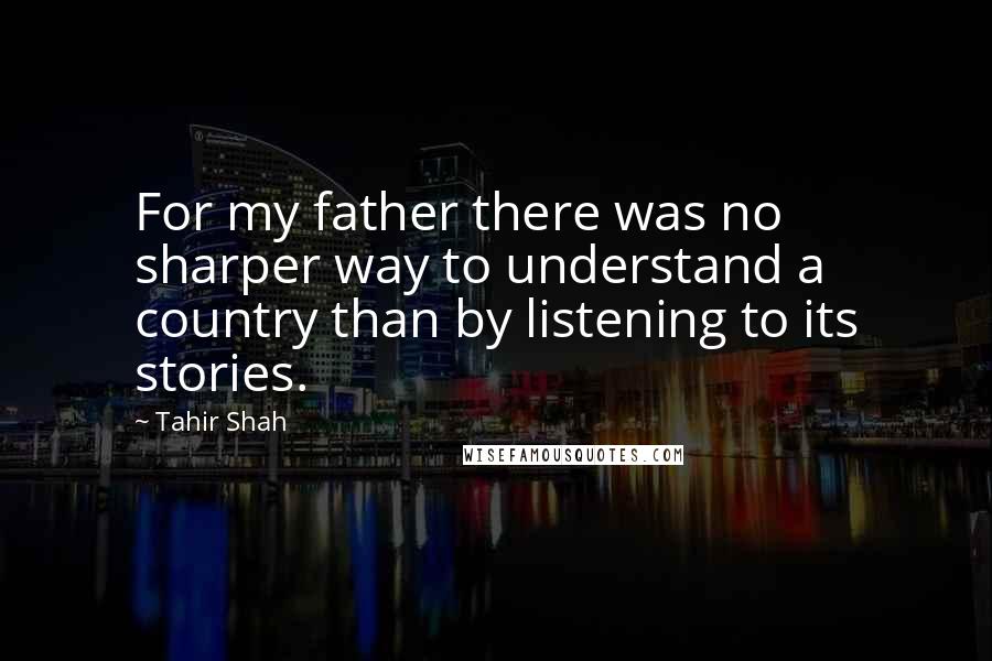 Tahir Shah Quotes: For my father there was no sharper way to understand a country than by listening to its stories.