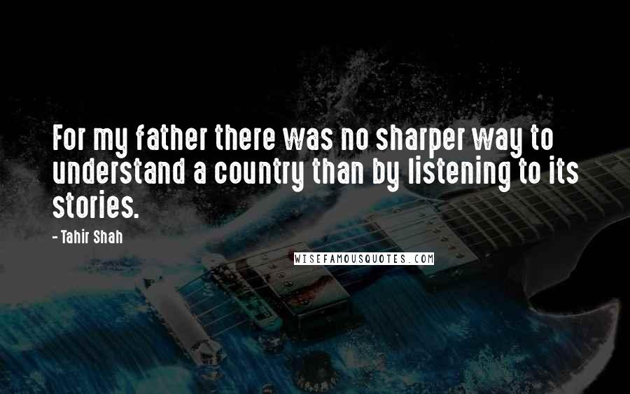 Tahir Shah Quotes: For my father there was no sharper way to understand a country than by listening to its stories.