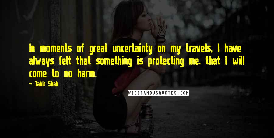 Tahir Shah Quotes: In moments of great uncertainty on my travels, I have always felt that something is protecting me, that I will come to no harm.