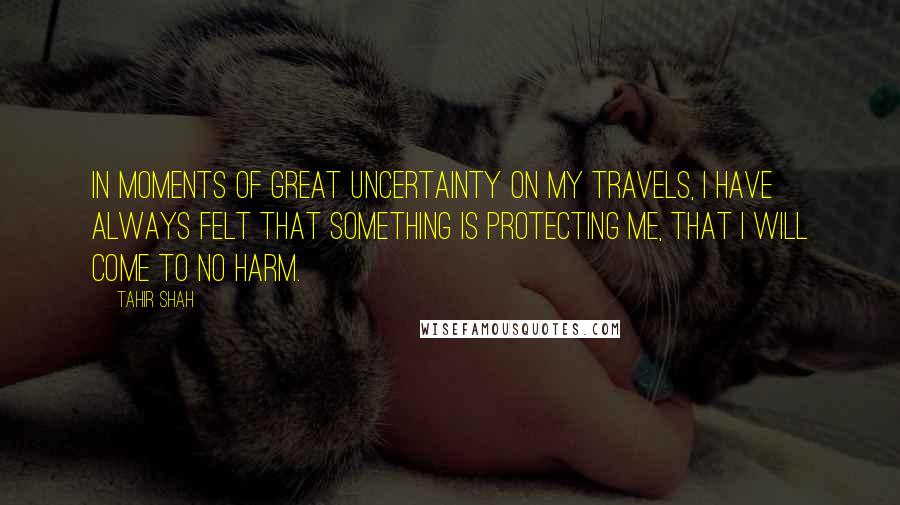 Tahir Shah Quotes: In moments of great uncertainty on my travels, I have always felt that something is protecting me, that I will come to no harm.