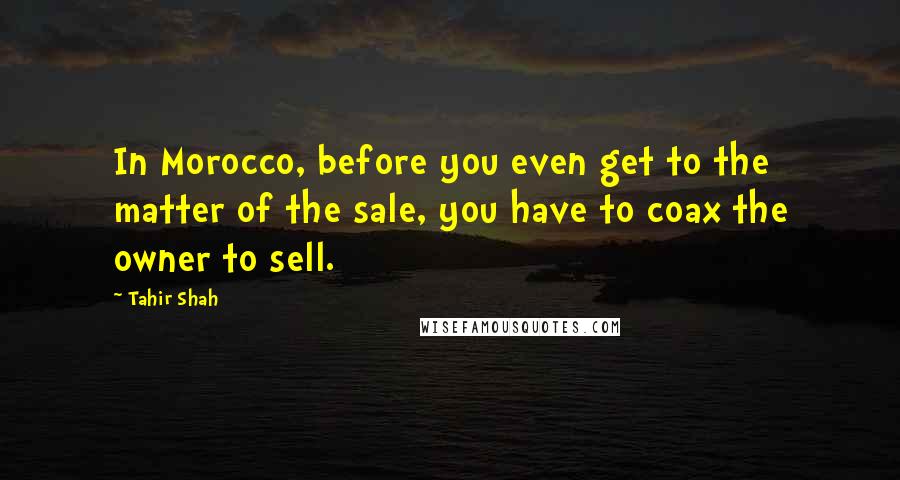 Tahir Shah Quotes: In Morocco, before you even get to the matter of the sale, you have to coax the owner to sell.