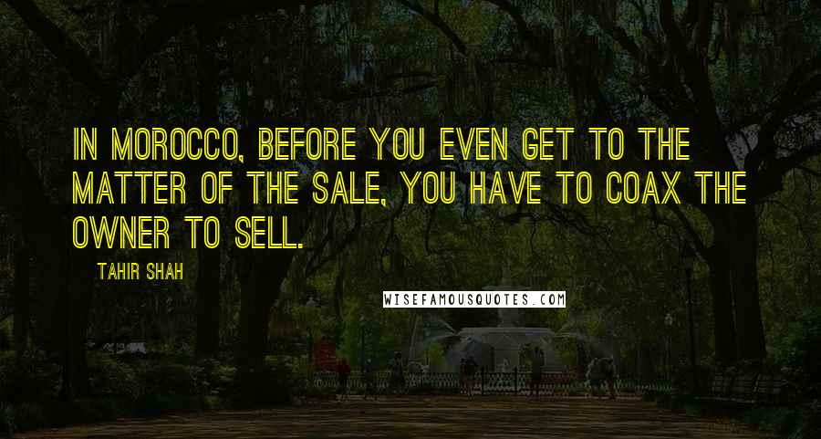 Tahir Shah Quotes: In Morocco, before you even get to the matter of the sale, you have to coax the owner to sell.