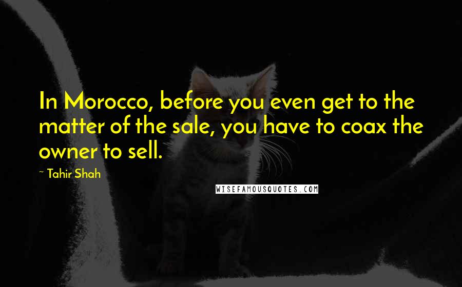 Tahir Shah Quotes: In Morocco, before you even get to the matter of the sale, you have to coax the owner to sell.