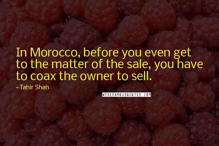 Tahir Shah Quotes: In Morocco, before you even get to the matter of the sale, you have to coax the owner to sell.