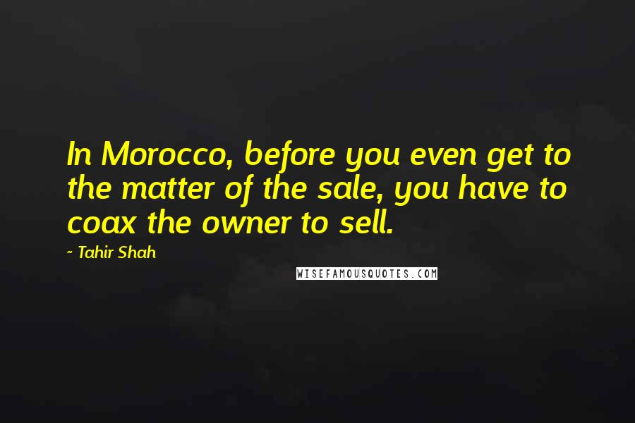 Tahir Shah Quotes: In Morocco, before you even get to the matter of the sale, you have to coax the owner to sell.