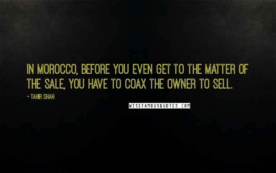 Tahir Shah Quotes: In Morocco, before you even get to the matter of the sale, you have to coax the owner to sell.