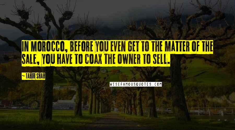 Tahir Shah Quotes: In Morocco, before you even get to the matter of the sale, you have to coax the owner to sell.