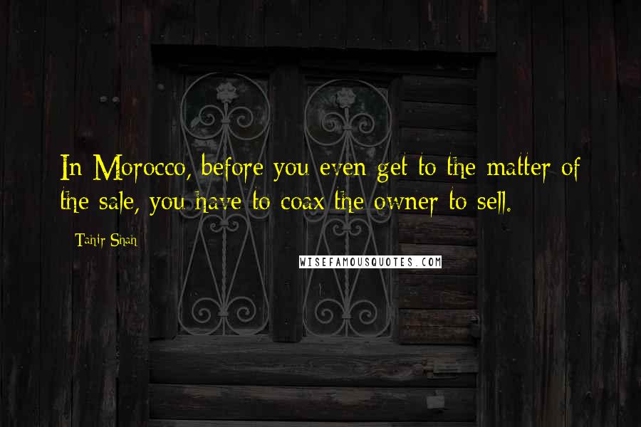 Tahir Shah Quotes: In Morocco, before you even get to the matter of the sale, you have to coax the owner to sell.