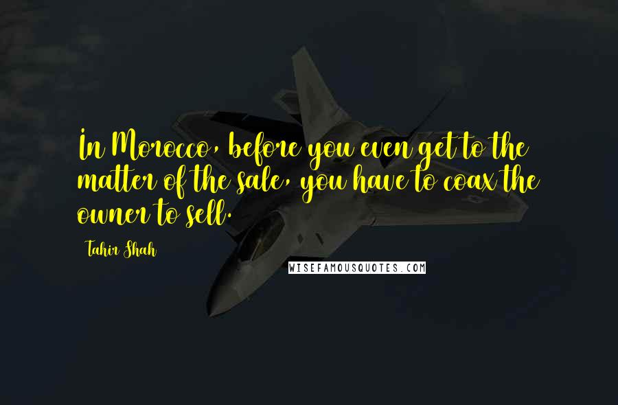 Tahir Shah Quotes: In Morocco, before you even get to the matter of the sale, you have to coax the owner to sell.