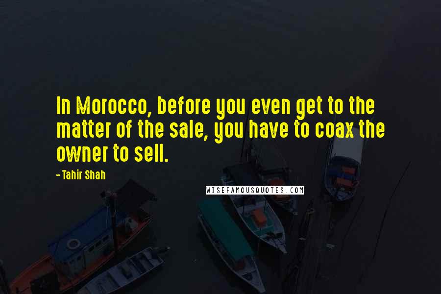 Tahir Shah Quotes: In Morocco, before you even get to the matter of the sale, you have to coax the owner to sell.