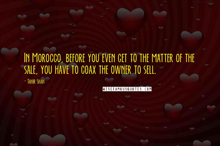 Tahir Shah Quotes: In Morocco, before you even get to the matter of the sale, you have to coax the owner to sell.