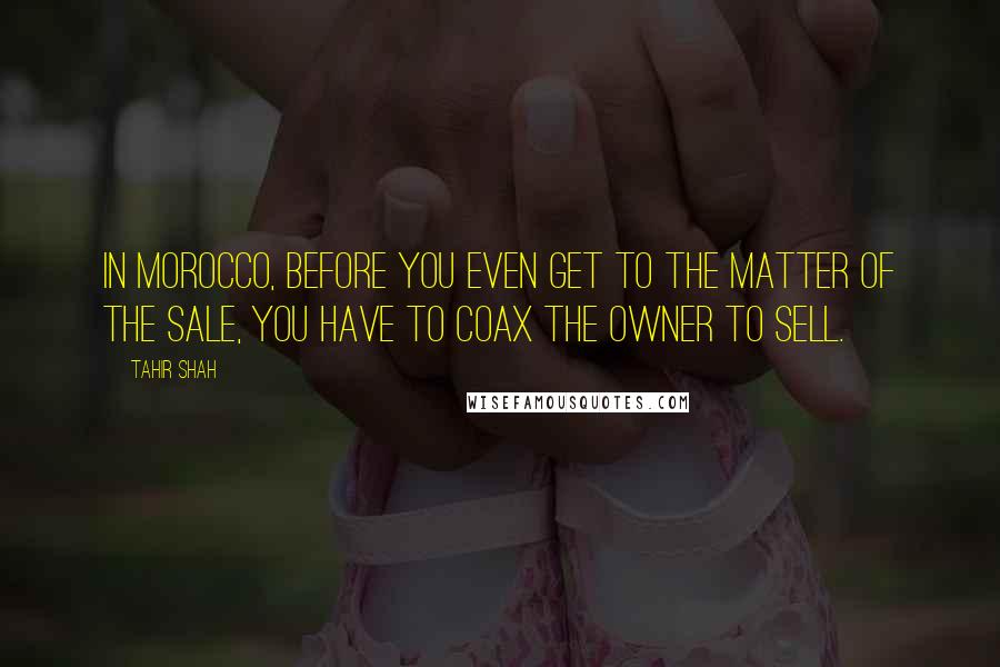 Tahir Shah Quotes: In Morocco, before you even get to the matter of the sale, you have to coax the owner to sell.