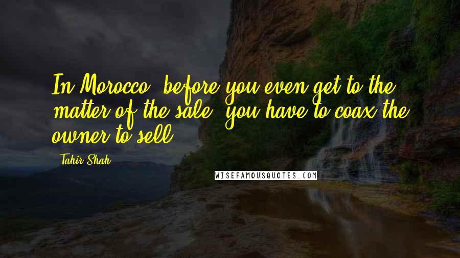 Tahir Shah Quotes: In Morocco, before you even get to the matter of the sale, you have to coax the owner to sell.