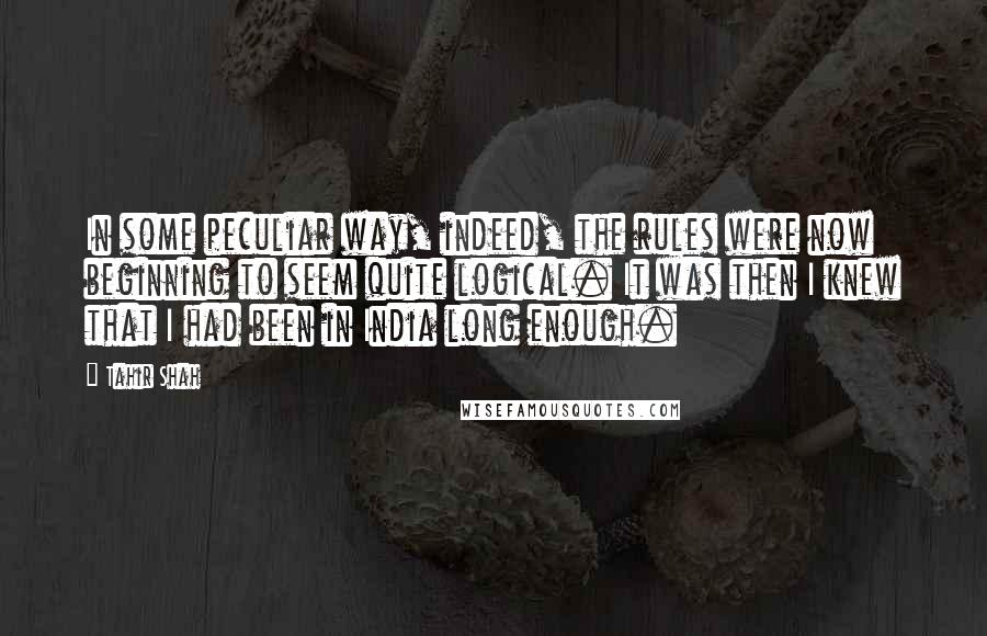 Tahir Shah Quotes: In some peculiar way, indeed, the rules were now beginning to seem quite logical. It was then I knew that I had been in India long enough.