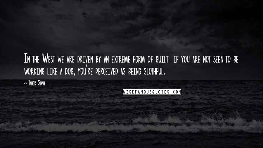 Tahir Shah Quotes: In the West we are driven by an extreme form of guilt if you are not seen to be working like a dog, you're perceived as being slothful.