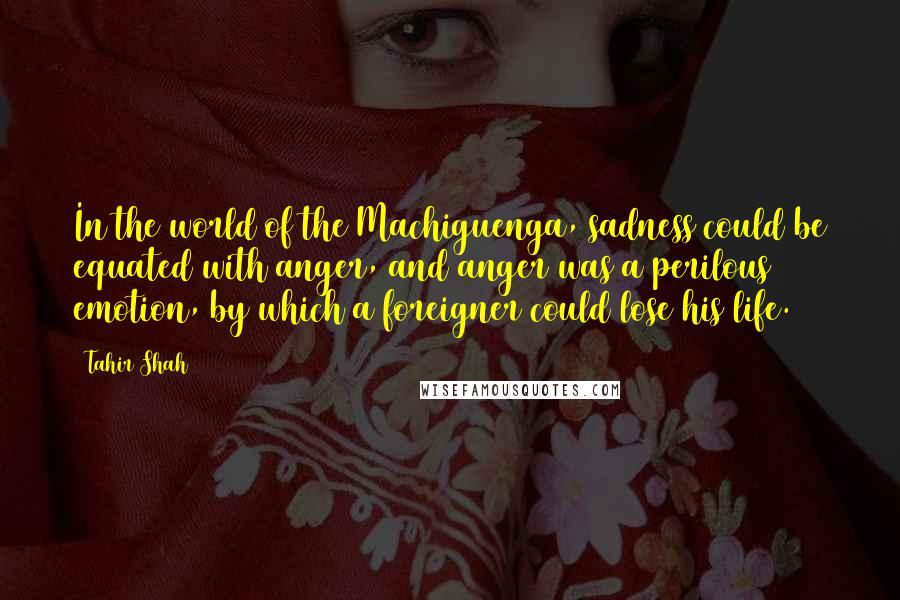 Tahir Shah Quotes: In the world of the Machiguenga, sadness could be equated with anger, and anger was a perilous emotion, by which a foreigner could lose his life.