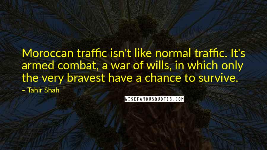 Tahir Shah Quotes: Moroccan traffic isn't like normal traffic. It's armed combat, a war of wills, in which only the very bravest have a chance to survive.