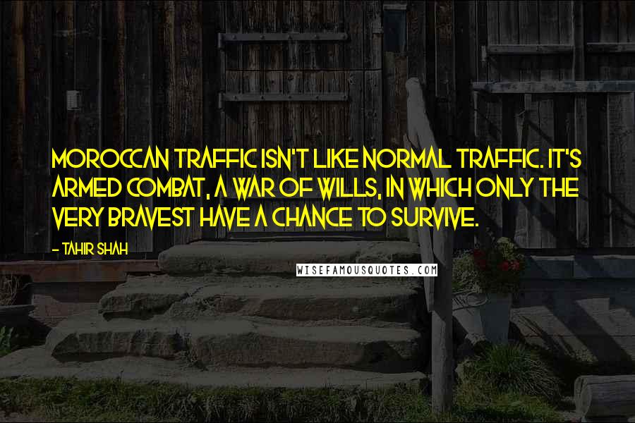 Tahir Shah Quotes: Moroccan traffic isn't like normal traffic. It's armed combat, a war of wills, in which only the very bravest have a chance to survive.