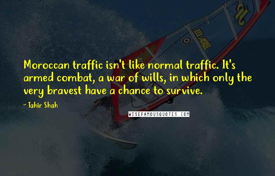 Tahir Shah Quotes: Moroccan traffic isn't like normal traffic. It's armed combat, a war of wills, in which only the very bravest have a chance to survive.