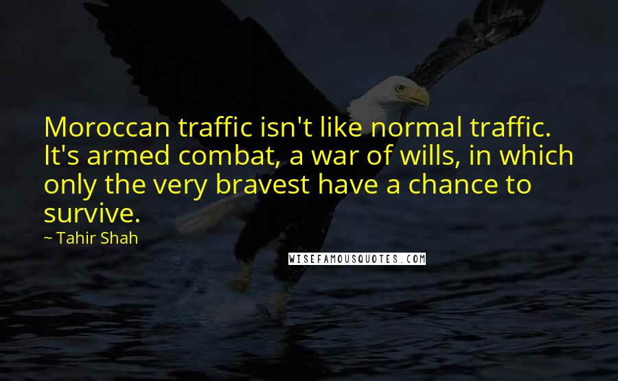 Tahir Shah Quotes: Moroccan traffic isn't like normal traffic. It's armed combat, a war of wills, in which only the very bravest have a chance to survive.