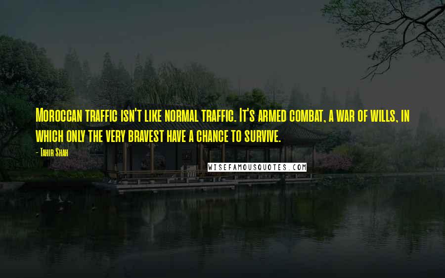 Tahir Shah Quotes: Moroccan traffic isn't like normal traffic. It's armed combat, a war of wills, in which only the very bravest have a chance to survive.