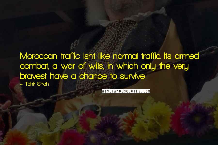 Tahir Shah Quotes: Moroccan traffic isn't like normal traffic. It's armed combat, a war of wills, in which only the very bravest have a chance to survive.