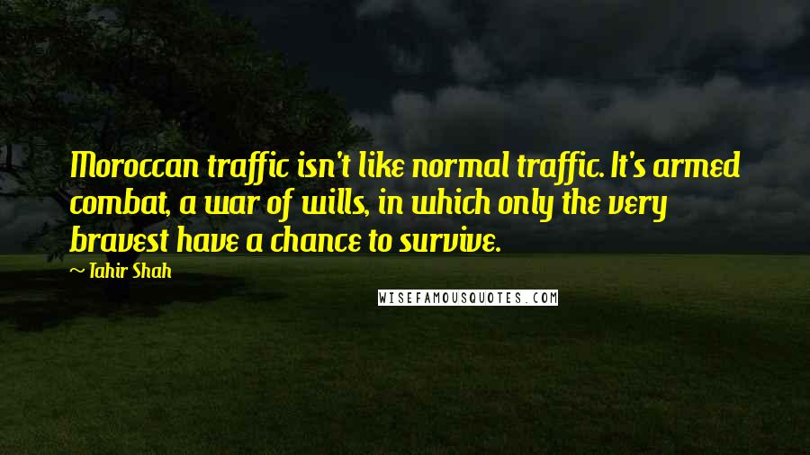 Tahir Shah Quotes: Moroccan traffic isn't like normal traffic. It's armed combat, a war of wills, in which only the very bravest have a chance to survive.