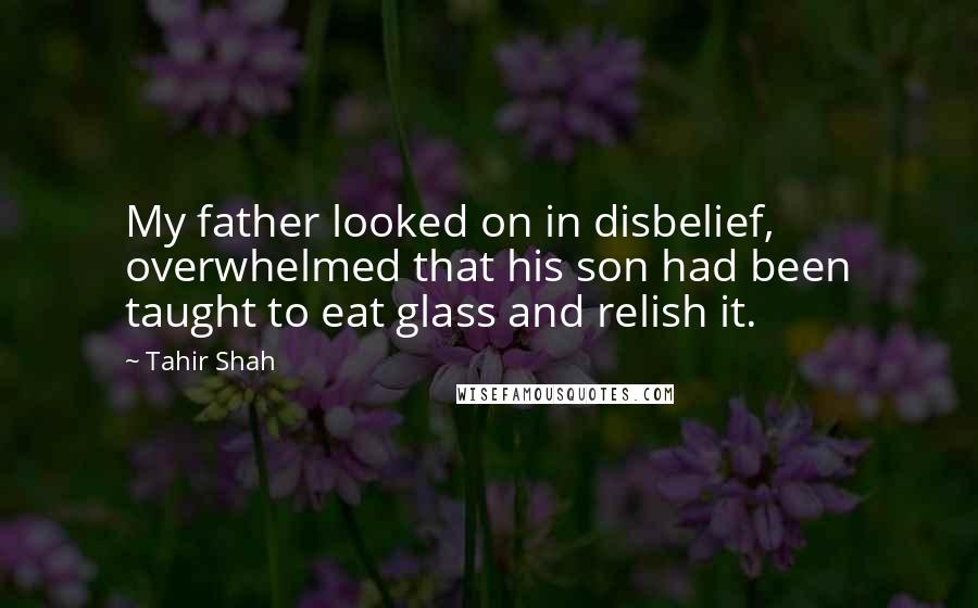 Tahir Shah Quotes: My father looked on in disbelief, overwhelmed that his son had been taught to eat glass and relish it.