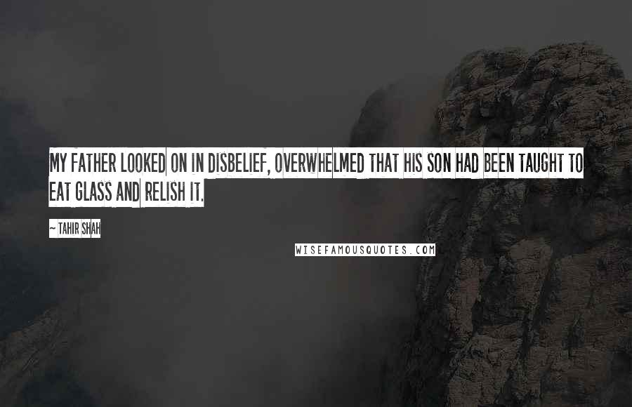 Tahir Shah Quotes: My father looked on in disbelief, overwhelmed that his son had been taught to eat glass and relish it.