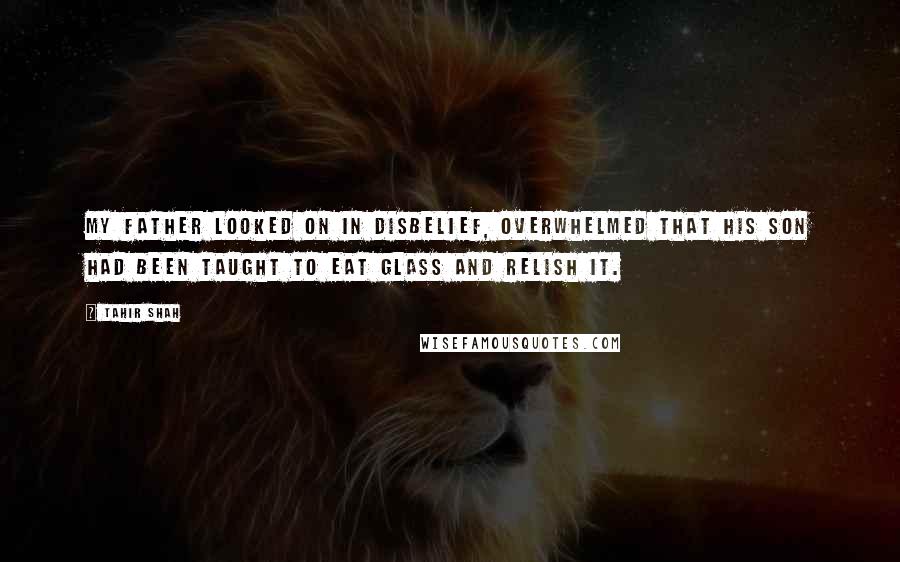 Tahir Shah Quotes: My father looked on in disbelief, overwhelmed that his son had been taught to eat glass and relish it.